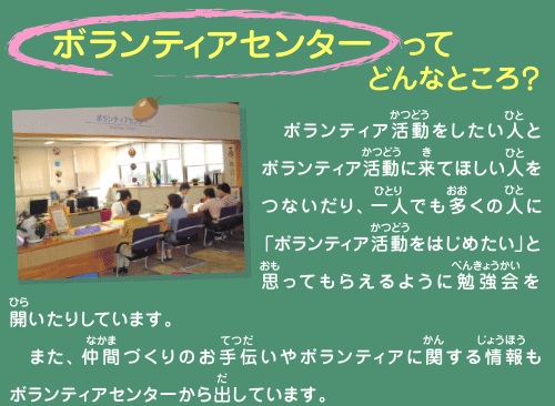 ボランティアセンターってどんなところ？
  ボランティア活動をしたい人とボランティア活動に来てほしい人をつないだり、一人でも多くの人に「ボランティア活動をはじめたい」と思ってもらえるように勉強会を開いたりしています。 
　また、仲間づくりのお手伝いやボランティアに関する情報もボランティアセンターから出しています。 