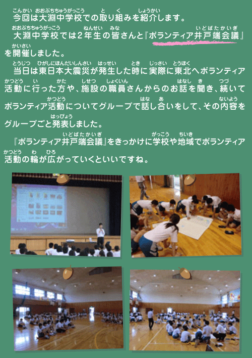 
    今回は大淵中学校での取り組みを紹介します。
　大淵中学校では2年生の皆さんと『ボランティア井戸端会議』を開催しました。
　当日は東日本大震災が発生した時に実際に東北へボランティア活動に行った方や、施設の職員さんからのお話を聞き、続いてボランティア活動についてグループで話し合いをして、その内容をグループごと発表しました。
　『ボランティア井戸端会議』をきっかけに学校や地域でボランティア活動の輪が広がっていくといいですね。