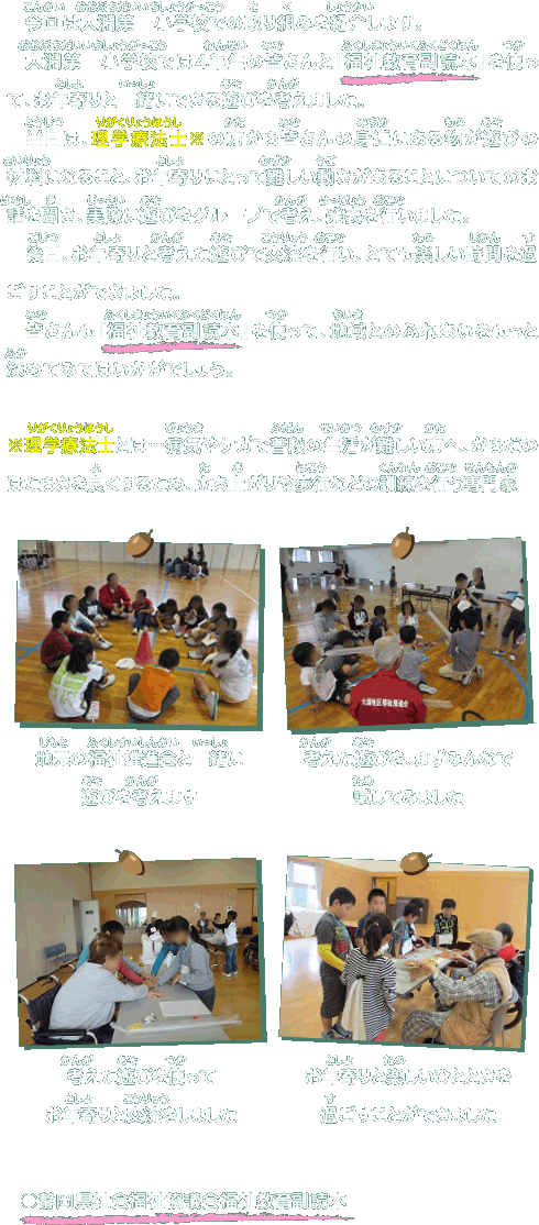 
　今回は大淵第一小学校での取り組みを紹介します。
　大淵第一小学校では４年生の皆さんと『福祉教育副読本』を使って、お年寄りと一緒にできる遊びを考えました。
　当日は、理学療法士※の方から皆さんの身近にある物が遊びの材料になること、お年寄りにとって難しい動きがあることについてのお話を聞き、実際に遊びをグループで考え、発表を行いました。
　後日、お年寄りと考えた遊びで交流を行い、とても楽しい時間を過ごすことができました。
　皆さんも『福祉教育副読本』を使って、地域とのふれあいをもっと深めてみてはいかがでしょう。
※理学療法士とは…病気やケガで普段の生活が難しい方へ、からだのはたらきを良くするため、立ち上がりや歩行などの訓練を行う専門家
地元の福祉推進会と一緒に
遊びを考えます
考えた遊びを、まずみんなで
試してみました
考えた遊びを使って
お年寄りと交流をしました
お年寄りと楽しいひとときを
過ごすことができました