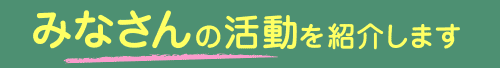 みなさんの活動を紹介します